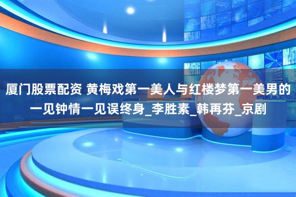 厦门股票配资 黄梅戏第一美人与红楼梦第一美男的一见钟情一见误终身_李胜素_韩再芬_京剧