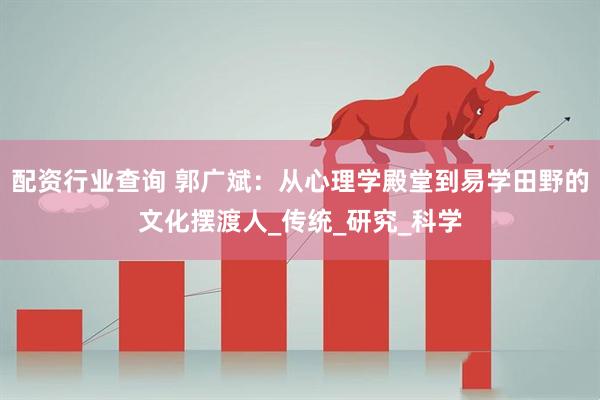 配资行业查询 郭广斌：从心理学殿堂到易学田野的文化摆渡人_传统_研究_科学