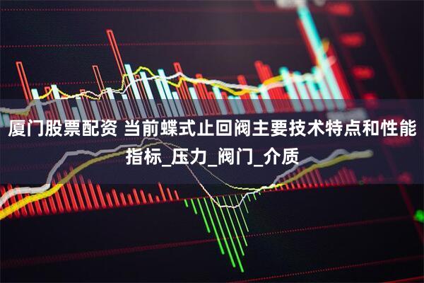 厦门股票配资 当前蝶式止回阀主要技术特点和性能指标_压力_阀门_介质