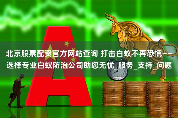 北京股票配资官方网站查询 打击白蚁不再恐慌——选择专业白蚁防治公司助您无忧_服务_支持_问题