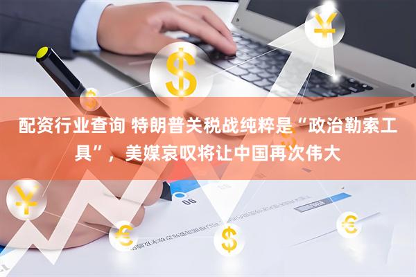 配资行业查询 特朗普关税战纯粹是“政治勒索工具”，美媒哀叹将让中国再次伟大