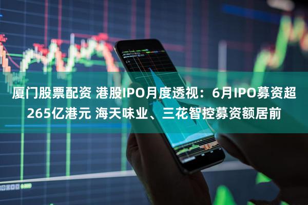 厦门股票配资 港股IPO月度透视：6月IPO募资超265亿港元 海天味业、三花智控募资额居前
