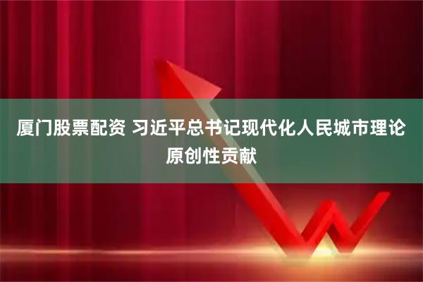 厦门股票配资 习近平总书记现代化人民城市理论原创性贡献